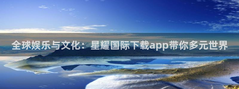杏鑫娱乐app网页入口：全球娱乐与文化：星耀国际下载app带你多元世界